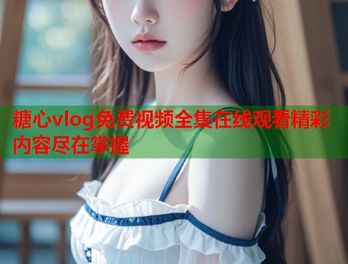 糖心vlog免费视频全集在线观看精彩内容尽在掌握  第1张