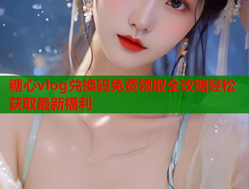 糖心vlog兑换码免费领取全攻略轻松获取最新福利  第1张