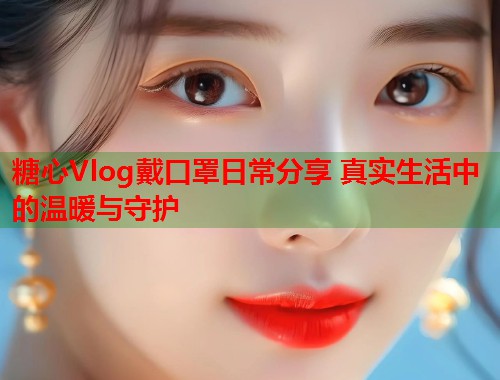 糖心Vlog戴口罩日常分享 真实生活中的温暖与守护  第1张