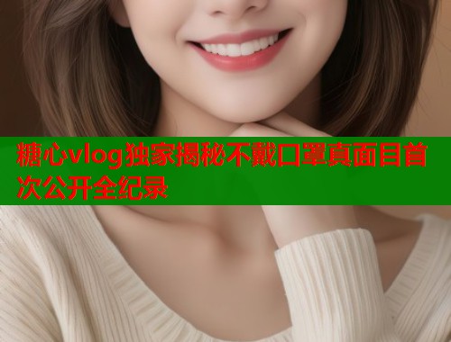 糖心vlog独家揭秘不戴口罩真面目首次公开全纪录  第1张