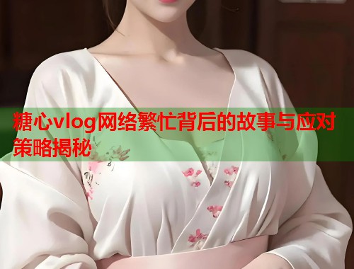 糖心vlog网络繁忙背后的故事与应对策略揭秘  第1张