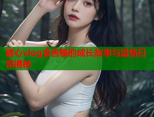 糖心vlog金善雅的成长故事与温情日常揭秘  第2张