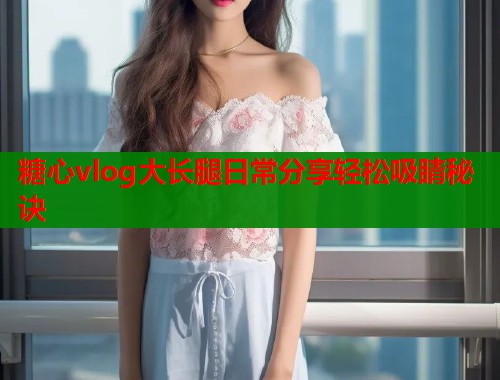 糖心vlog大长腿日常分享轻松吸睛秘诀  第1张